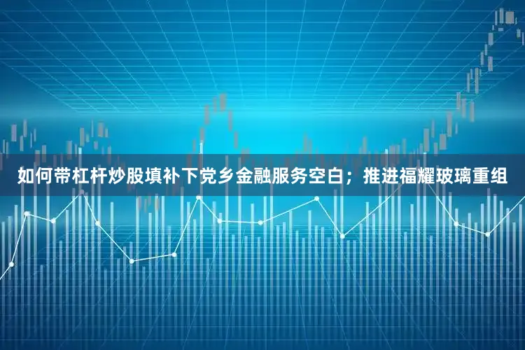 如何带杠杆炒股填补下党乡金融服务空白；推进福耀玻璃重组