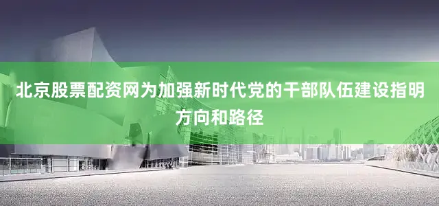 北京股票配资网为加强新时代党的干部队伍建设指明方向和路径