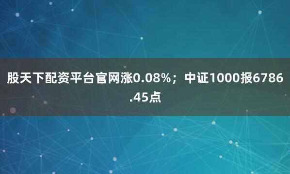 股天下配资平台官网涨0.08%；中证1000报6786.45点