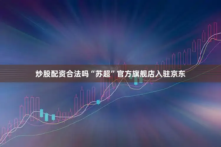 炒股配资合法吗“苏超”官方旗舰店入驻京东