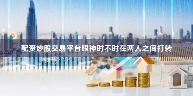 配资炒股交易平台眼神时不时在两人之间打转