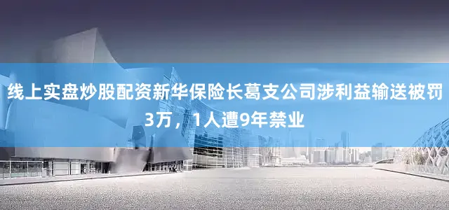 线上实盘炒股配资新华保险长葛支公司涉利益输送被罚3万，1人遭9年禁业