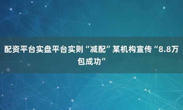 配资平台实盘平台实则“减配”某机构宣传“8.8万包成功”