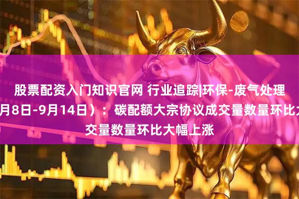 股票配资入门知识官网 行业追踪|环保-废气处理市场（9月8日-9月14日）：碳配额大宗协议成交量数量环比大幅上涨