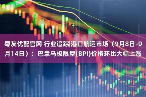 粤友优配官网 行业追踪|港口航运市场（9月8日-9月14日）：巴拿马极限型(BPI)价格环比大幅上涨
