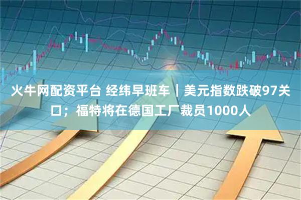 火牛网配资平台 经纬早班车｜美元指数跌破97关口；福特将在德国工厂裁员1000人