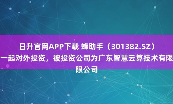 日升官网APP下载 蜂助手（301382.SZ）新增一起对外投资，被投资公司为广东智慧云算技术有限公司