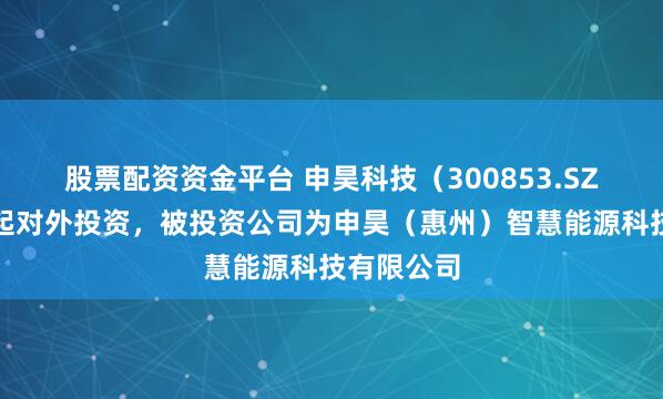 股票配资资金平台 申昊科技（300853.SZ）新增一起对外投资，被投资公司为申昊（惠州）智慧能源科技有限公司