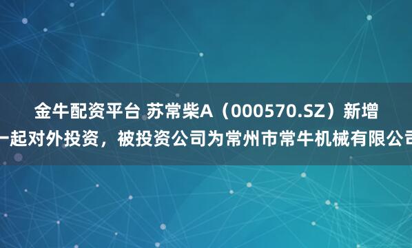 金牛配资平台 苏常柴A（000570.SZ）新增一起对外投资，被投资公司为常州市常牛机械有限公司