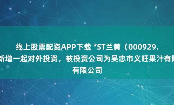 线上股票配资APP下载 *ST兰黄（000929.SZ）新增一起对外投资，被投资公司为吴忠市义旺果汁有限公司