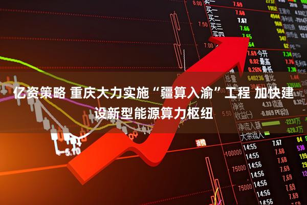 亿资策略 重庆大力实施“疆算入渝”工程 加快建设新型能源算力枢纽