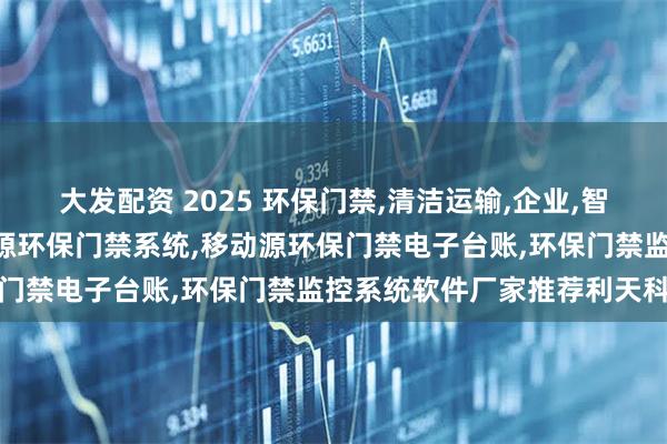 大发配资 2025 环保门禁,清洁运输,企业,智能,移动源环保门禁,移动源环保门禁系统,移动源环保门禁电子台账,环保门禁监控系统软件厂家推荐利天科技