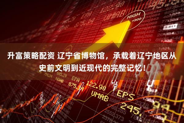 升富策略配资 辽宁省博物馆，承载着辽宁地区从史前文明到近现代的完整记忆！