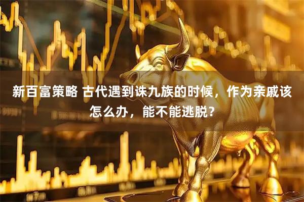 新百富策略 古代遇到诛九族的时候，作为亲戚该怎么办，能不能逃脱？