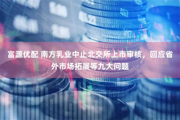 富源优配 南方乳业中止北交所上市审核，回应省外市场拓展等九大问题