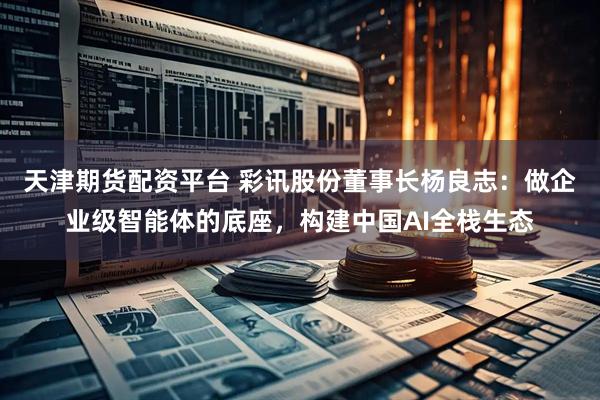 天津期货配资平台 彩讯股份董事长杨良志：做企业级智能体的底座，构建中国AI全栈生态