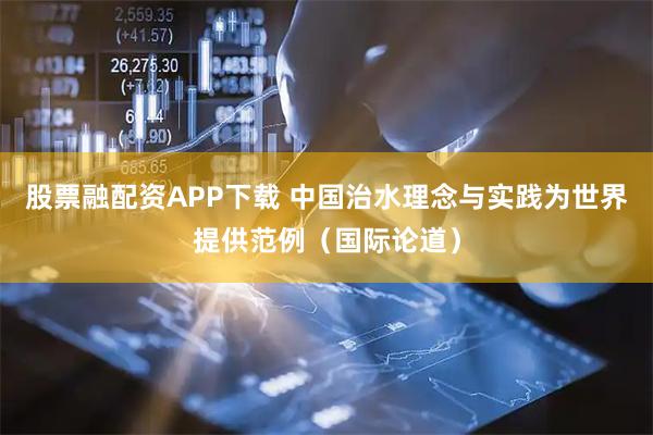 股票融配资APP下载 中国治水理念与实践为世界提供范例（国际论道）