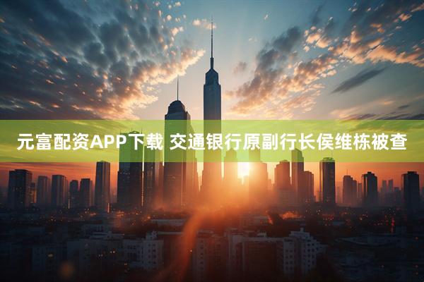 元富配资APP下载 交通银行原副行长侯维栋被查