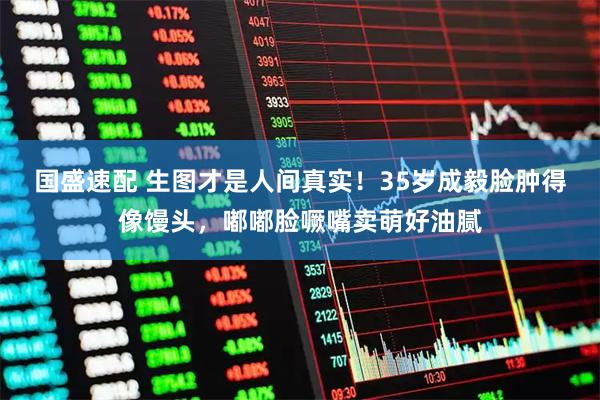 国盛速配 生图才是人间真实！35岁成毅脸肿得像馒头，嘟嘟脸噘嘴卖萌好油腻