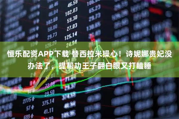 恒乐配资APP下载 替西拉米操心！诗妮娜贵妃没办法了，提帮功王子翻白眼又打瞌睡