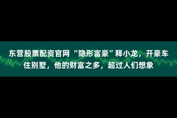 东营股票配资官网 “隐形富豪”释小龙，开豪车住别墅，他的财富之多，超过人们想象