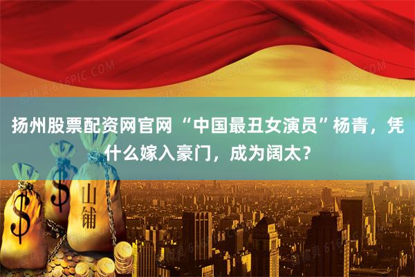 扬州股票配资网官网 “中国最丑女演员”杨青，凭什么嫁入豪门，成为阔太？
