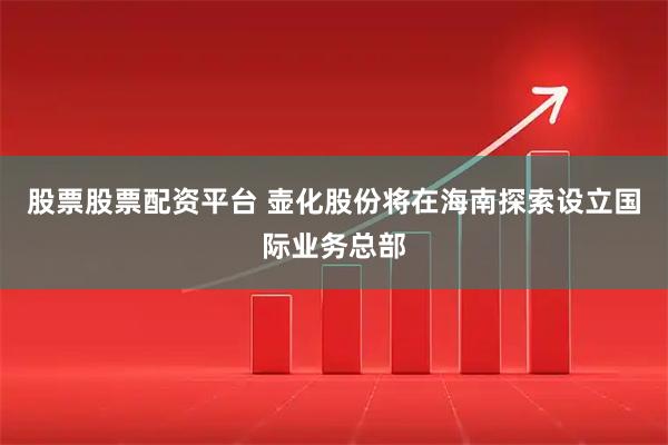 股票股票配资平台 壶化股份将在海南探索设立国际业务总部