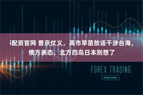 i配资官网 普京仗义，高市早苗放话干涉台海，俄方表态，北方四岛日本别想了