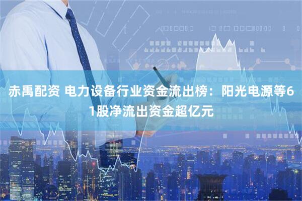 赤禹配资 电力设备行业资金流出榜：阳光电源等61股净流出资金超亿元