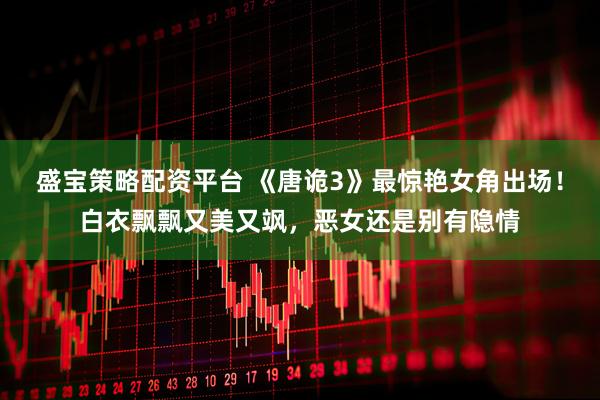 盛宝策略配资平台 《唐诡3》最惊艳女角出场！白衣飘飘又美又飒，恶女还是别有隐情