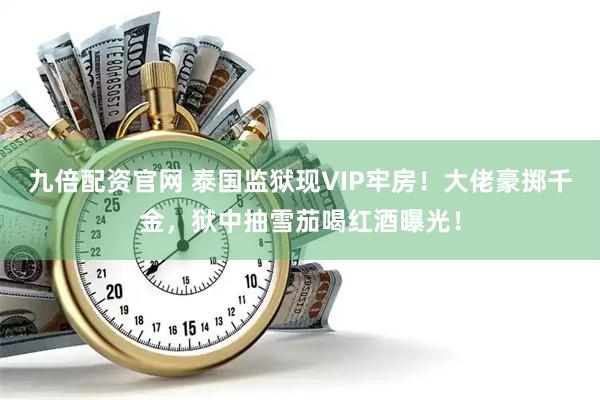 九倍配资官网 泰国监狱现VIP牢房！大佬豪掷千金，狱中抽雪茄喝红酒曝光！