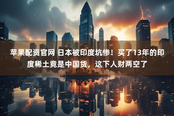 苹果配资官网 日本被印度坑惨！买了13年的印度稀土竟是中国货，这下人财两空了
