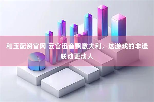 和玉配资官网 云宫迅音飘意大利，这游戏的非遗联动更动人
