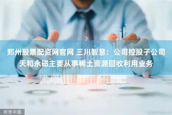 郑州股票配资网官网 三川智慧：公司控股子公司天和永磁主要从事稀土资源回收利用业务