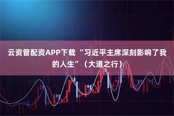 云资管配资APP下载 “习近平主席深刻影响了我的人生”（大道之行）