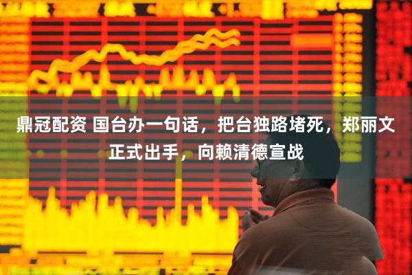 鼎冠配资 国台办一句话，把台独路堵死，郑丽文正式出手，向赖清德宣战