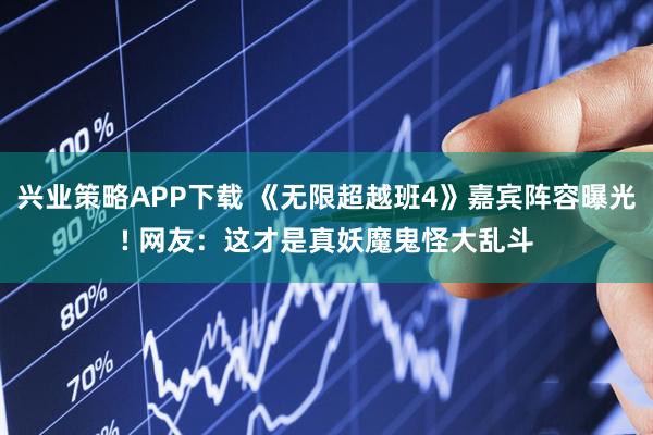 兴业策略APP下载 《无限超越班4》嘉宾阵容曝光! 网友：这才是真妖魔鬼怪大乱斗