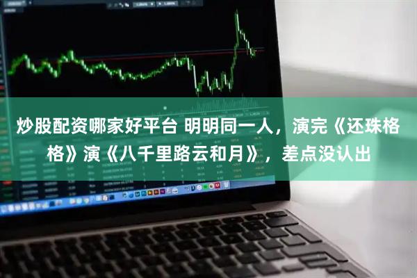 炒股配资哪家好平台 明明同一人，演完《还珠格格》演《八千里路云和月》，差点没认出