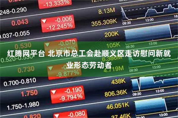 红腾网平台 北京市总工会赴顺义区走访慰问新就业形态劳动者