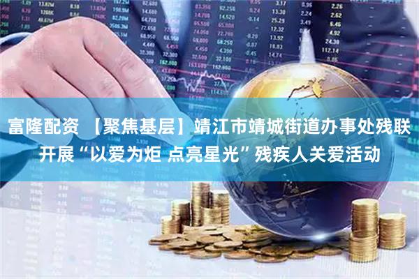 富隆配资 【聚焦基层】靖江市靖城街道办事处残联开展“以爱为炬 点亮星光”残疾人关爱活动