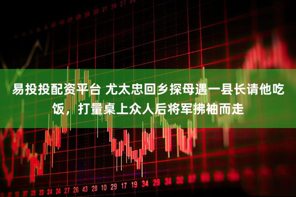 易投投配资平台 尤太忠回乡探母遇一县长请他吃饭，打量桌上众人后将军拂袖而走
