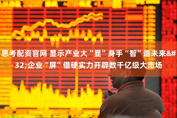思考配资官网 显示产业大“显”身手“智”造未来 企业“屏”借硬实力开辟数千亿级大市场