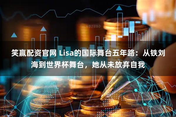笑赢配资官网 Lisa的国际舞台五年路：从铁刘海到世界杯舞台，她从未放弃自我