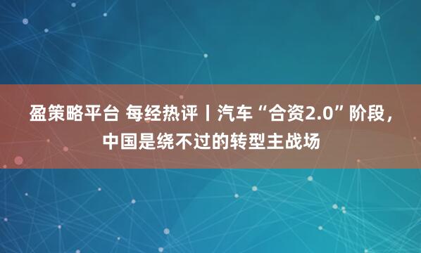 盈策略平台 每经热评丨汽车“合资2.0”阶段，中国是绕不过的转型主战场