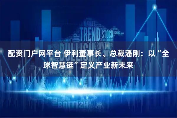 配资门户网平台 伊利董事长、总裁潘刚：以“全球智慧链”定义产业新未来